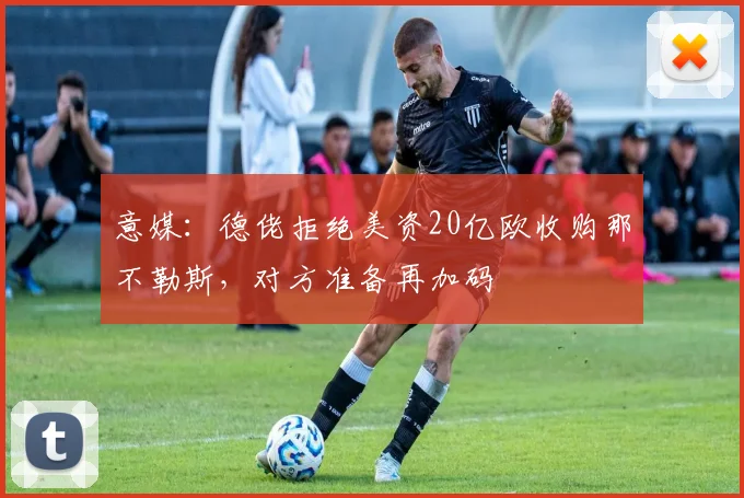 意媒：德佬拒绝美资20亿欧收购那不勒斯，对方准备再加码