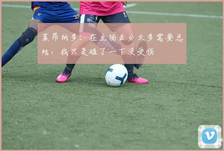 莱昂纳多：在主场丢分太多需要总结，我只是碰了一下没受伤