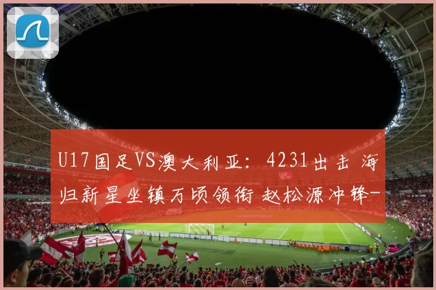 U17国足VS澳大利亚：4231出击 海归新星坐镇万顷领衔 赵松源冲锋