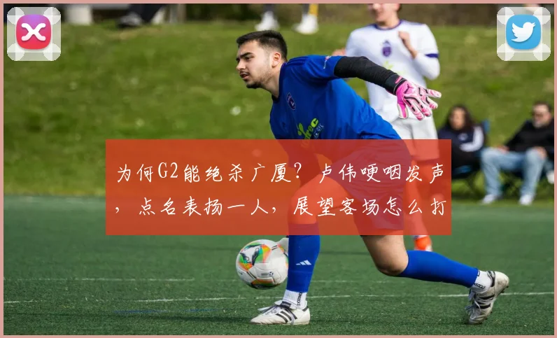 为何G2能绝杀广厦？卢伟哽咽发声，点名表扬一人，展望客场怎么打