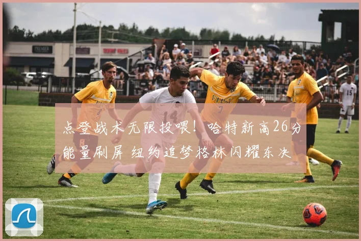 点登战术无限投喂！哈特新高26分能量刷屏 纽约追梦格林闪耀东决