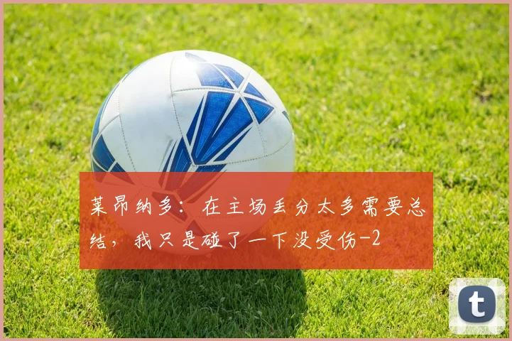 莱昂纳多：在主场丢分太多需要总结，我只是碰了一下没受伤