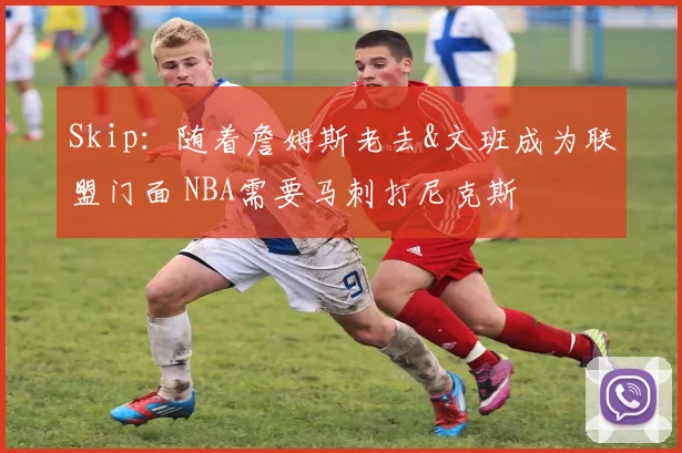 Skip：随着詹姆斯老去&文班成为联盟门面 NBA需要马刺打尼克斯