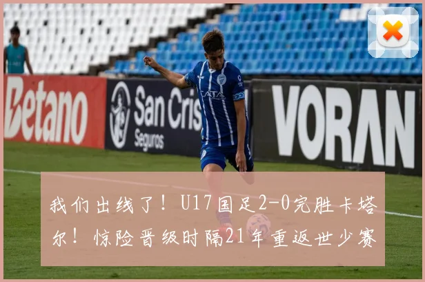 我们出线了！U17国足2-0完胜卡塔尔！惊险晋级时隔21年重返世少赛