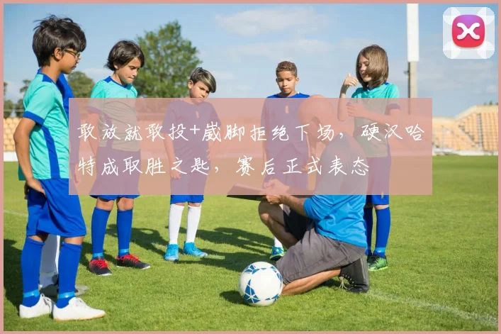 敢放就敢投+崴脚拒绝下场，硬汉哈特成取胜之匙，赛后正式表态