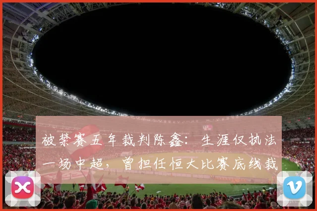 被禁赛五年裁判陈鑫：生涯仅执法一场中超，曾担任恒大比赛底线裁判