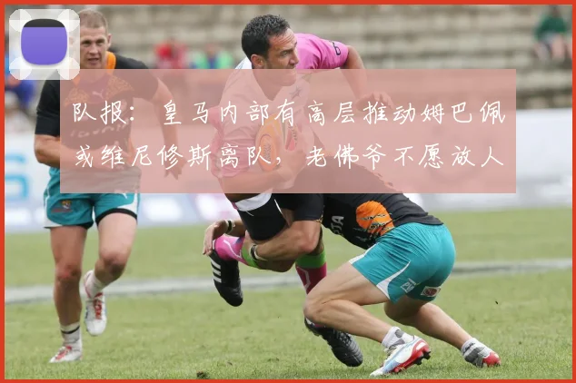 队报：皇马内部有高层推动姆巴佩或维尼修斯离队，老佛爷不愿放人