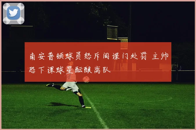 南安普顿球员怒斥间谍门处罚 主帅恐下课球星酝酿离队