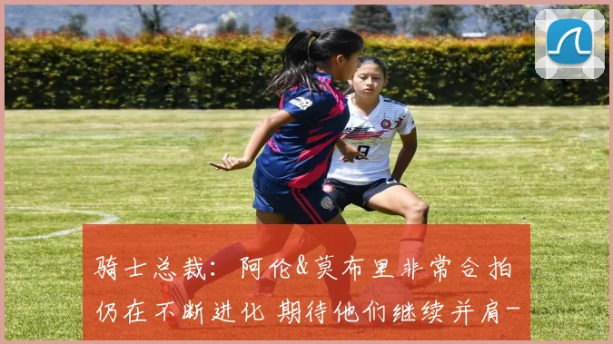 骑士总裁：阿伦&莫布里非常合拍 仍在不断进化 期待他们继续并肩