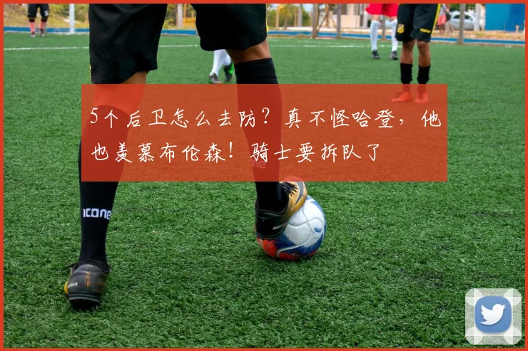 5个后卫怎么去防？真不怪哈登，他也羡慕布伦森！骑士要拆队了
