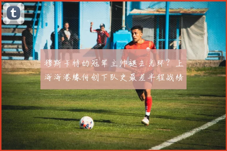穆斯卡特的冠军主帅褪去光环?上海海港缘何创下队史最差半程战绩