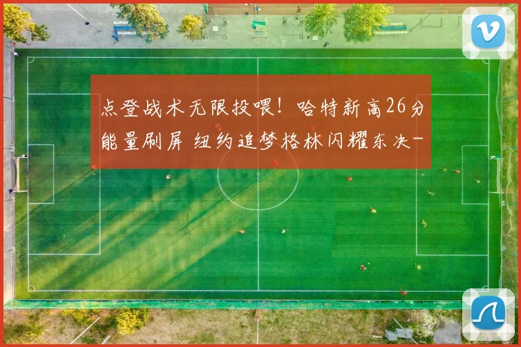 点登战术无限投喂！哈特新高26分能量刷屏 纽约追梦格林闪耀东决