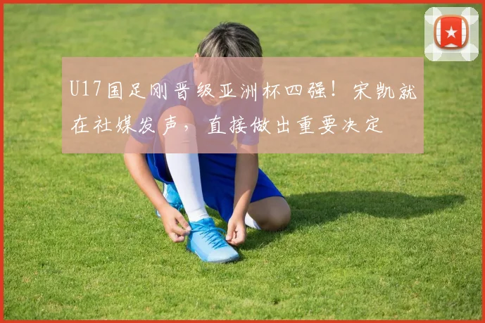 U17国足刚晋级亚洲杯四强！宋凯就在社媒发声，直接做出重要决定