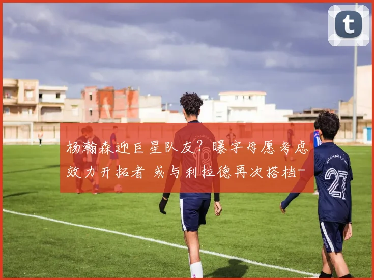 杨瀚森迎巨星队友？曝字母愿考虑效力开拓者 或与利拉德再次搭档