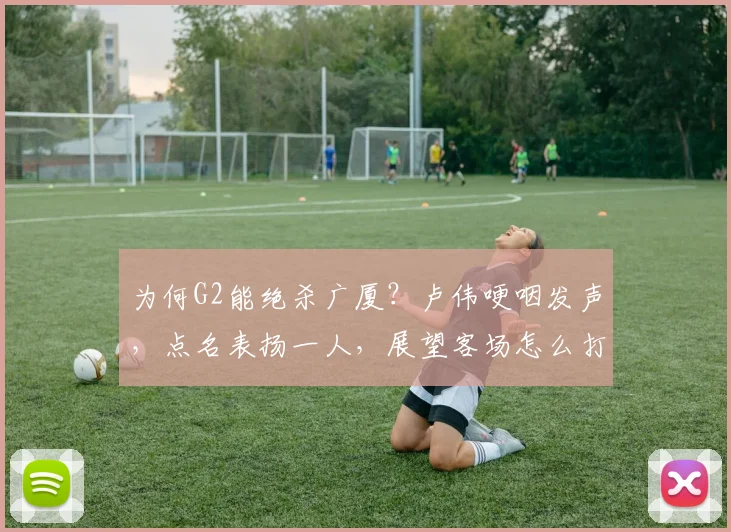 为何G2能绝杀广厦？卢伟哽咽发声，点名表扬一人，展望客场怎么打