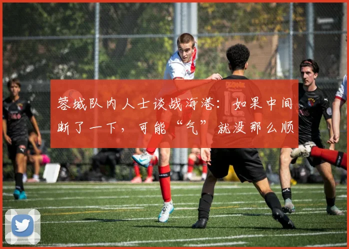蓉城队内人士谈战海港：如果中间断了一下，可能“气”就没那么顺