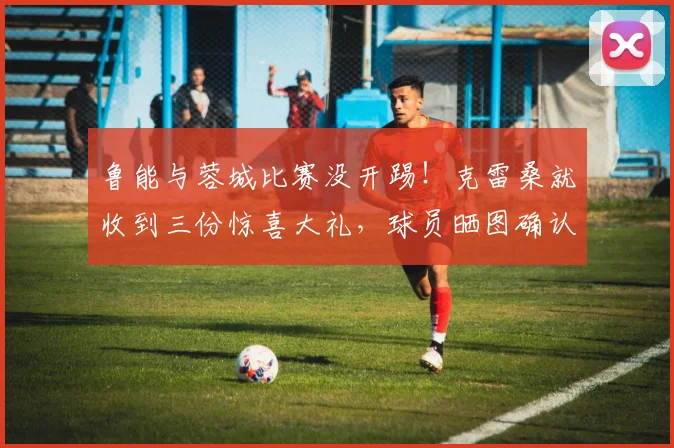 鲁能与蓉城比赛没开踢！克雷桑就收到三份惊喜大礼，球员晒图确认