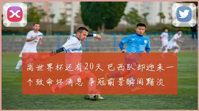 离世界杯还有20天 巴西队却迎来一个致命坏消息 争冠前景瞬间黯淡