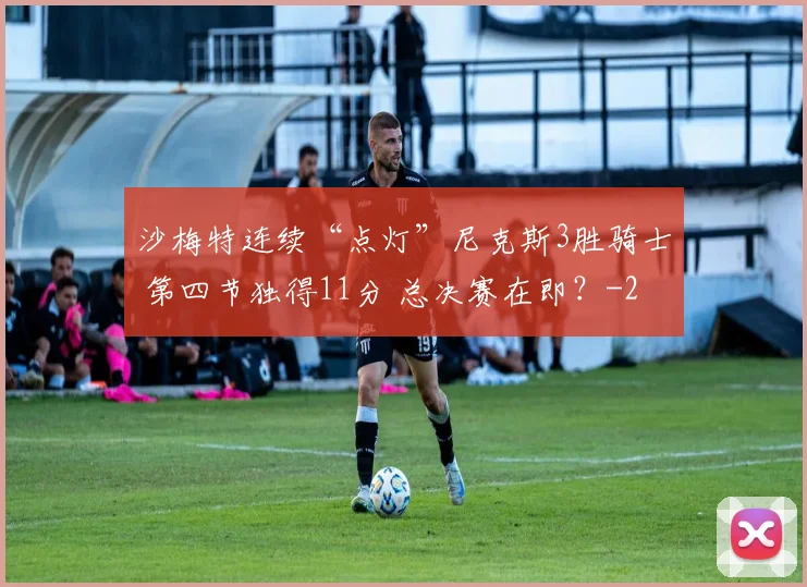 沙梅特连续“点灯”尼克斯3胜骑士 第四节独得11分 总决赛在即？