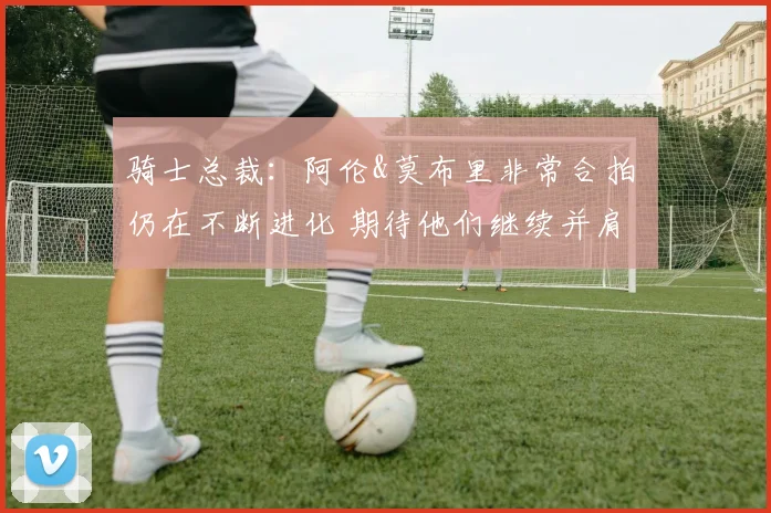 骑士总裁：阿伦&莫布里非常合拍 仍在不断进化 期待他们继续并肩