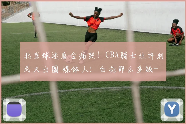 北京球迷看台痛哭！CBA骑士让许利民火出圈 媒体人：白花那么多钱