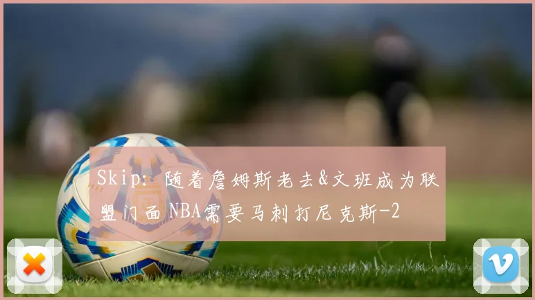 Skip：随着詹姆斯老去&文班成为联盟门面 NBA需要马刺打尼克斯