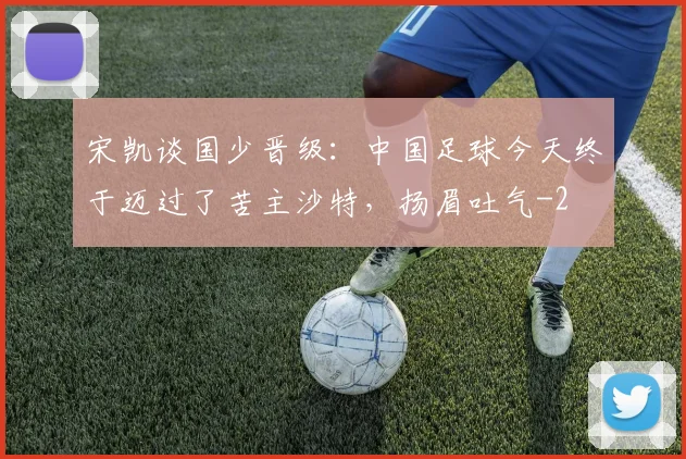 宋凯谈国少晋级：中国足球今天终于迈过了苦主沙特，扬眉吐气