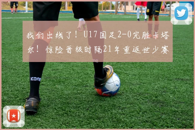 我们出线了！U17国足2-0完胜卡塔尔！惊险晋级时隔21年重返世少赛
