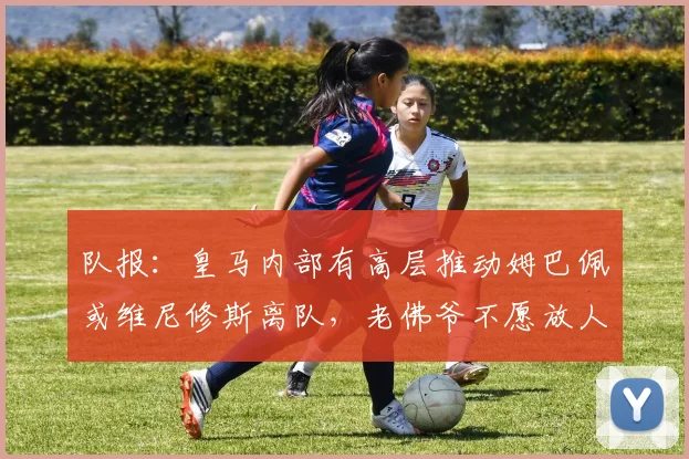 队报:皇马内部有高层推动姆巴佩或维尼修斯离队,老佛爷不愿放人