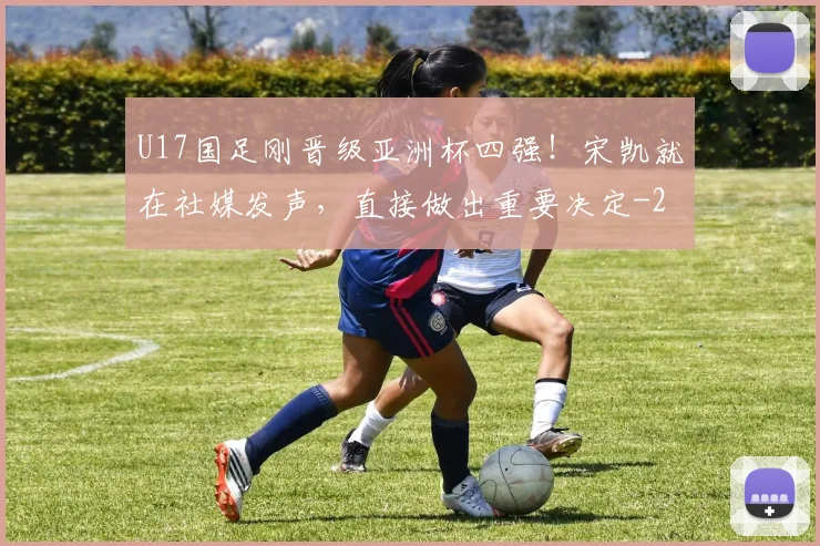U17国足刚晋级亚洲杯四强！宋凯就在社媒发声，直接做出重要决定