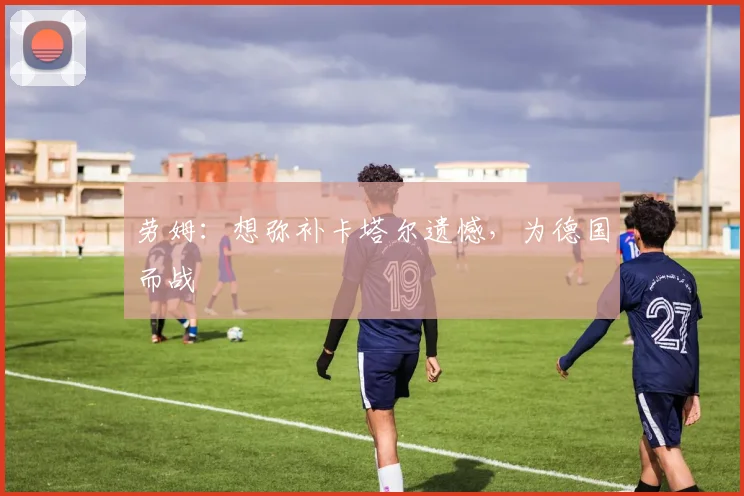 劳姆：想弥补卡塔尔遗憾，为德国而战