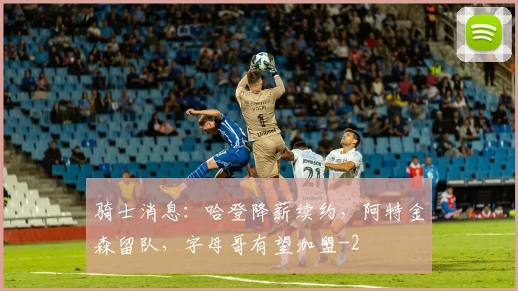 骑士消息：哈登降薪续约，阿特金森留队，字母哥有望加盟