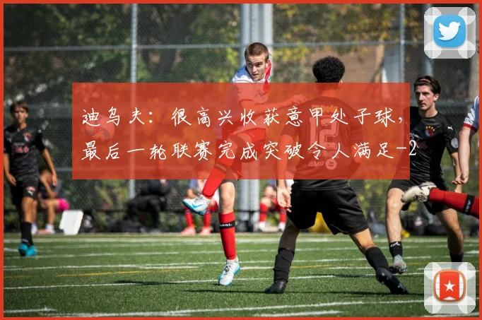 迪乌夫:很高兴收获意甲处子球,最后一轮联赛完成突破令人满足