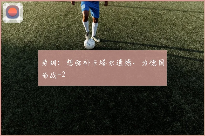 劳姆:想弥补卡塔尔遗憾,为德国而战