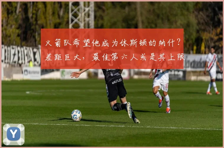 火箭队希望他成为休斯顿的纳什?差距巨大,最佳第六人或是其上限