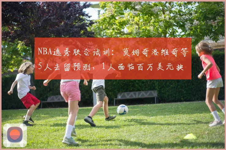 NBA选秀联合试训:莫姆奇洛维奇等5人去留预测,1人面临百万美元抉择