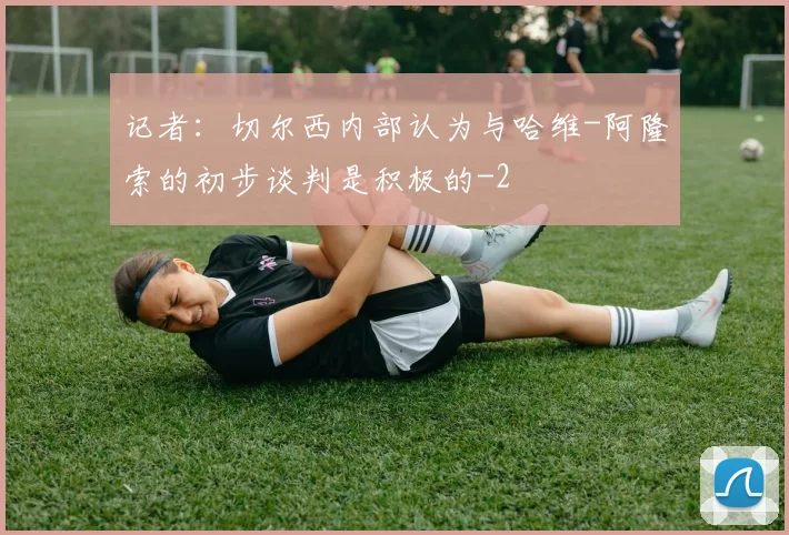 记者：切尔西内部认为与哈维-阿隆索的初步谈判是积极的