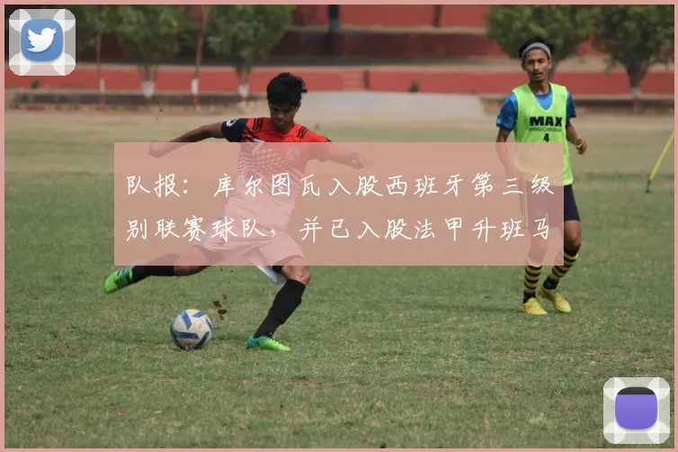 队报：库尔图瓦入股西班牙第三级别联赛球队，并已入股法甲升班马