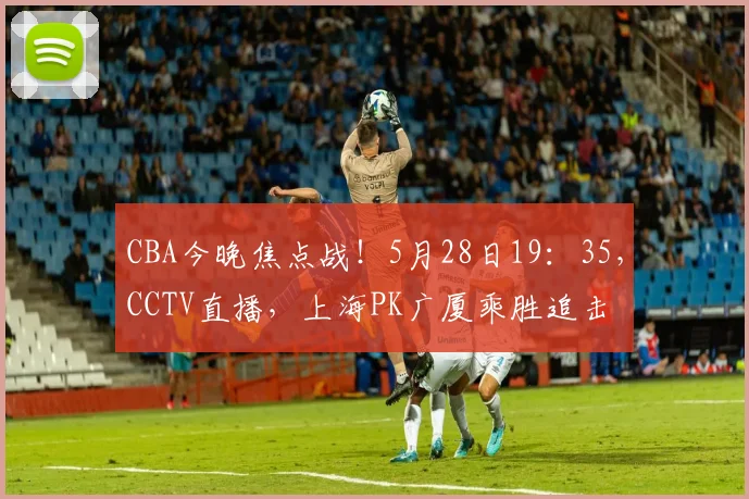 CBA今晚焦点战！5月28日19：35，CCTV直播，上海PK广厦乘胜追击