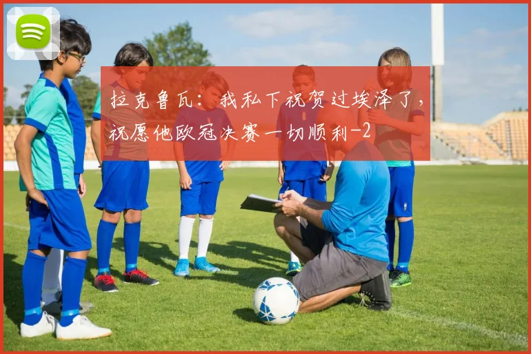 拉克鲁瓦：我私下祝贺过埃泽了，祝愿他欧冠决赛一切顺利