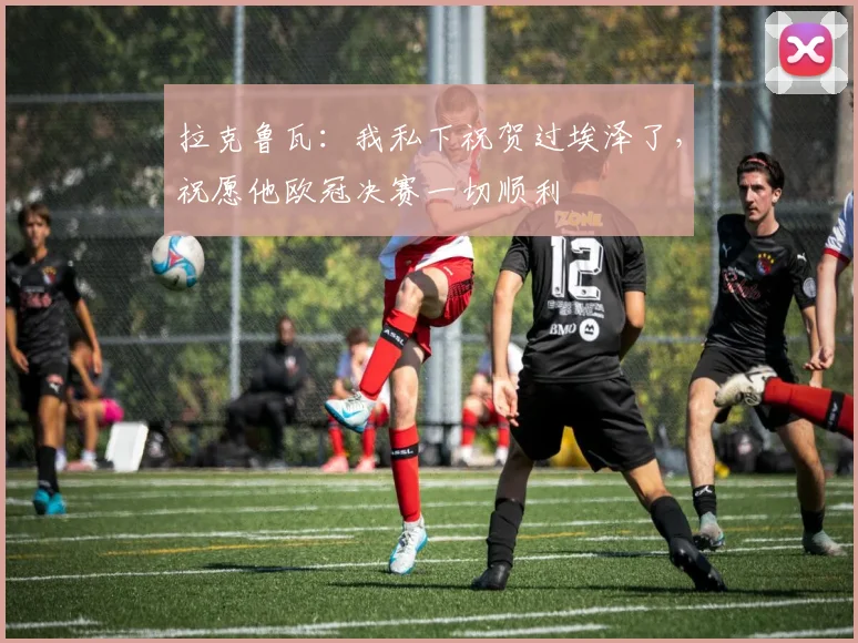 拉克鲁瓦：我私下祝贺过埃泽了，祝愿他欧冠决赛一切顺利