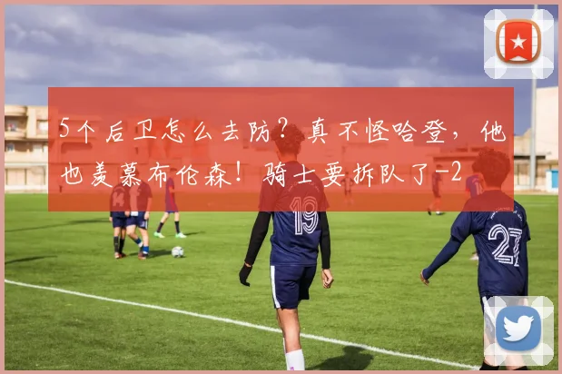 5个后卫怎么去防？真不怪哈登，他也羡慕布伦森！骑士要拆队了