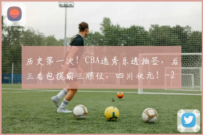 历史第一次!CBA选秀乐透抽签,后三名包揽前三顺位,四川状元!
