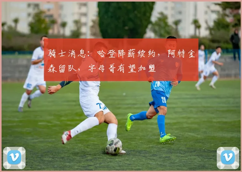 骑士消息：哈登降薪续约，阿特金森留队，字母哥有望加盟