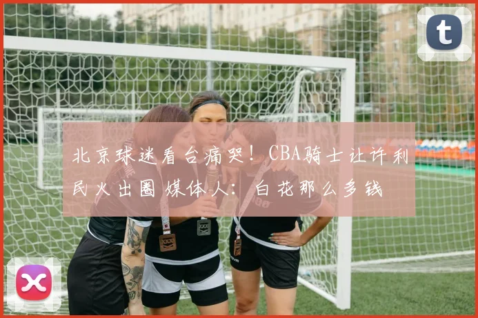 北京球迷看台痛哭！CBA骑士让许利民火出圈 媒体人：白花那么多钱