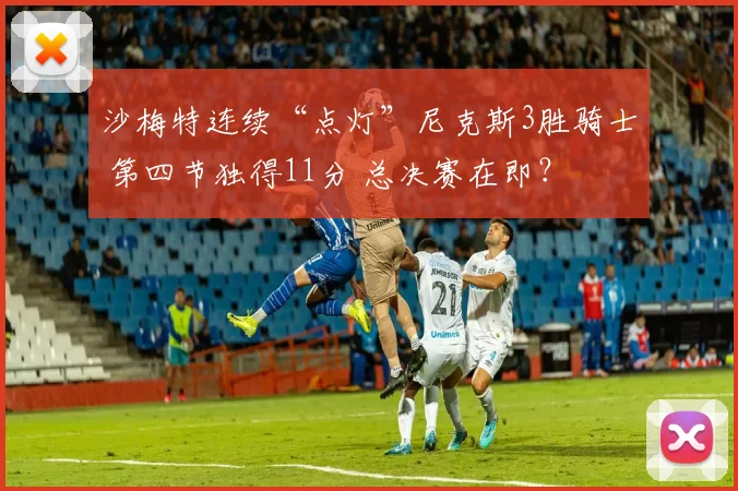 沙梅特连续“点灯”尼克斯3胜骑士 第四节独得11分 总决赛在即？