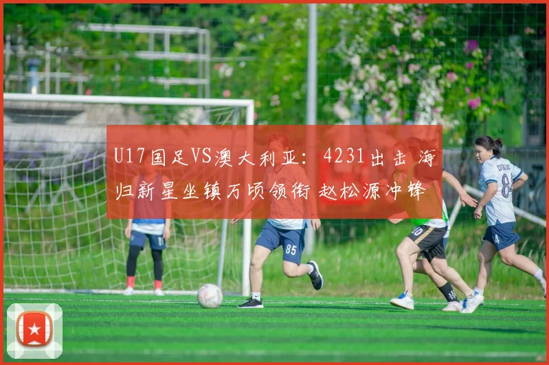 U17国足VS澳大利亚：4231出击 海归新星坐镇万顷领衔 赵松源冲锋