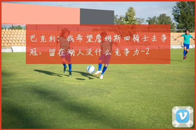 巴克利：我希望詹姆斯回骑士去争冠，留在湖人没什么竞争力