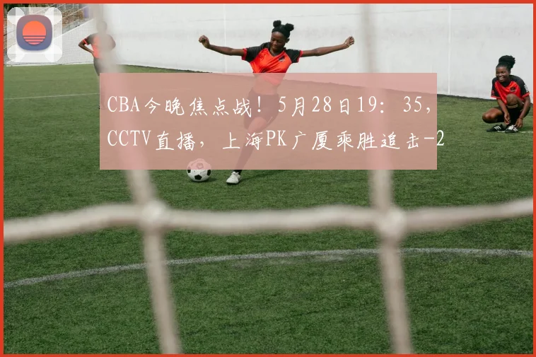 CBA今晚焦点战！5月28日19：35，CCTV直播，上海PK广厦乘胜追击