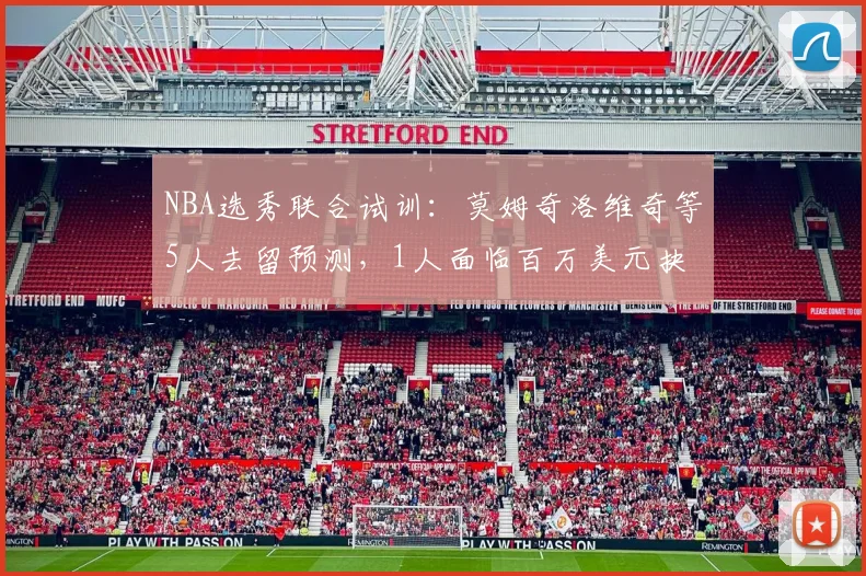NBA选秀联合试训：莫姆奇洛维奇等5人去留预测，1人面临百万美元抉择